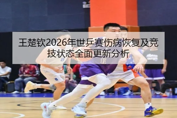 王楚钦2026年世乒赛伤病恢复及竞技状态全面更新分析